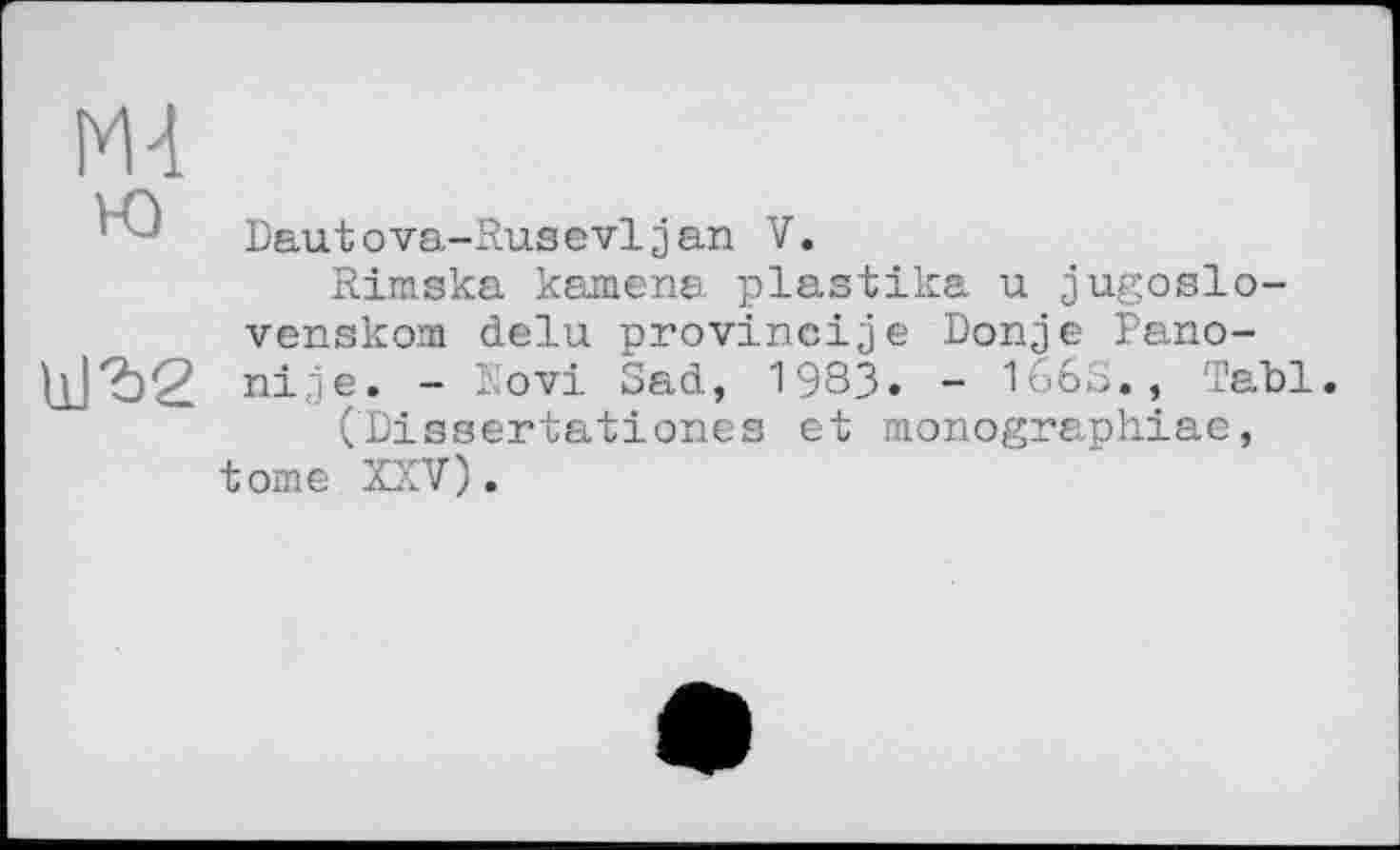 ﻿Mt
Dautova-Rusevljan V.
Rimska kamena plastika u jugoslo-venskom delu provincije Donje Pano-1±]Ъ2 nije. - Eovi Sad, 1983» - 1668., ТаЪ1.
(Dissertationes et monographiae, tome XXV).